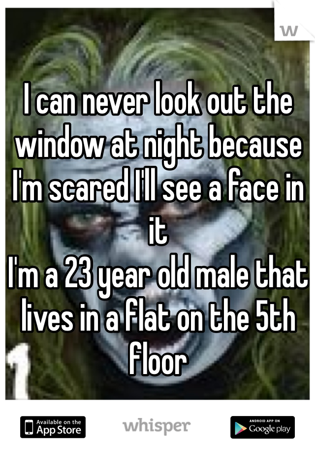 I can never look out the window at night because I'm scared I'll see a face in it
I'm a 23 year old male that lives in a flat on the 5th floor