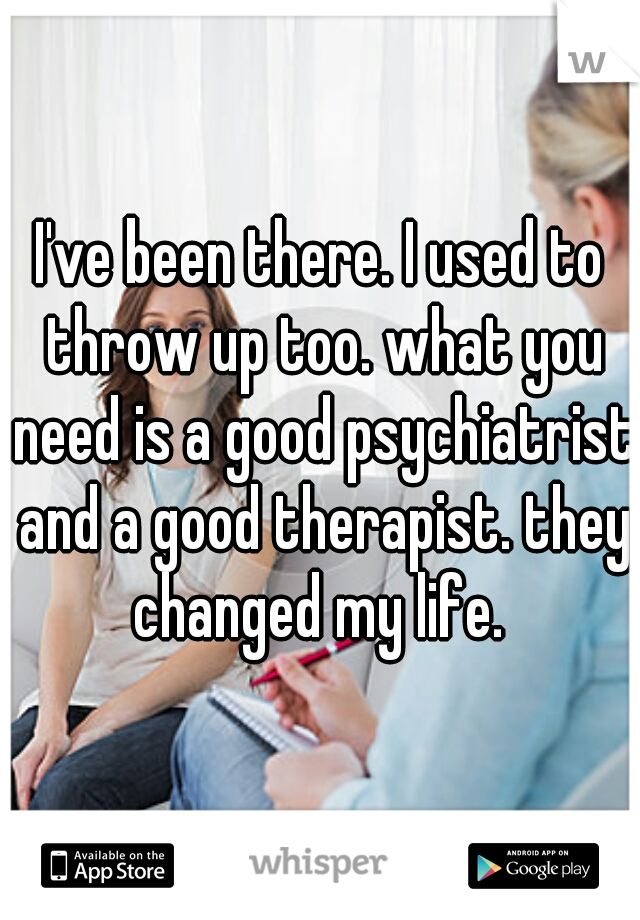 I've been there. I used to throw up too. what you need is a good psychiatrist and a good therapist. they changed my life. 