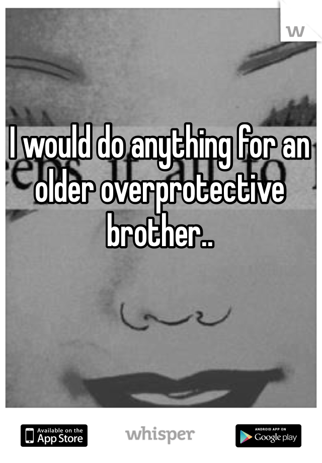 I would do anything for an older overprotective brother..