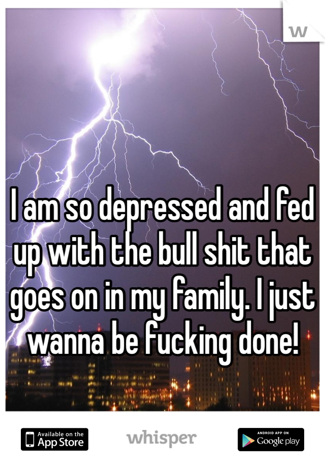 I am so depressed and fed up with the bull shit that goes on in my family. I just wanna be fucking done! 