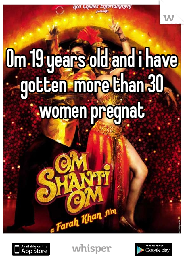 Om 19 years old and i have gotten  more than 30 women pregnat