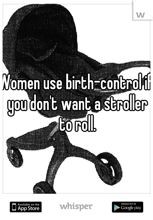 Women use birth-control if you don't want a stroller to roll.