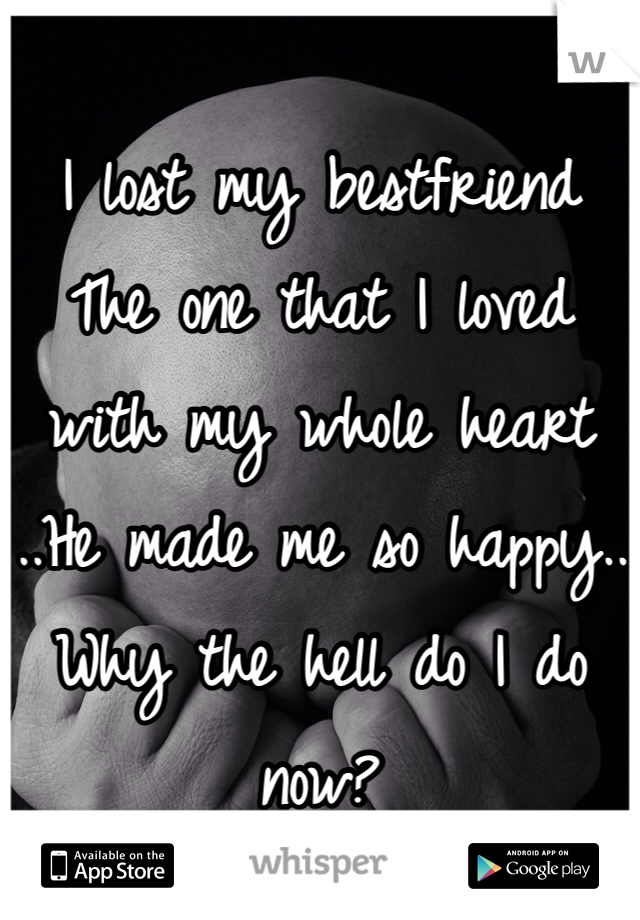 I lost my bestfriend 
The one that I loved with my whole heart 
..He made me so happy..
Why the hell do I do now?
