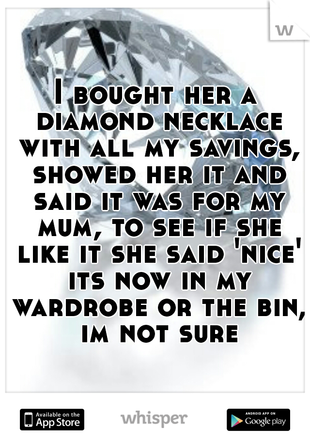 I bought her a diamond necklace with all my savings, showed her it and said it was for my mum, to see if she like it she said 'nice' its now in my wardrobe or the bin, im not sure