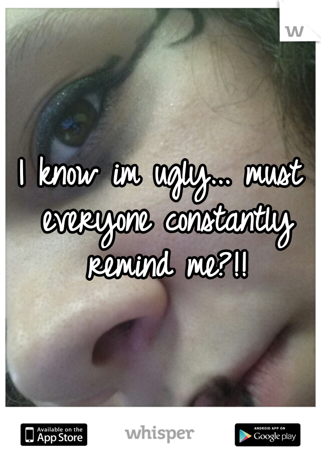 I know im ugly... must everyone constantly remind me?!!