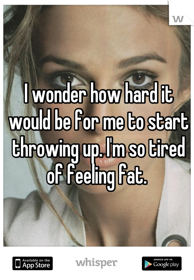 I wonder how hard it would be for me to start throwing up. I'm so tired of feeling fat. 
