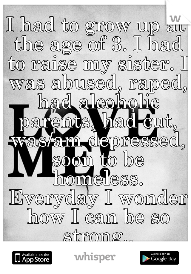I had to grow up at the age of 3. I had to raise my sister. I was abused, raped, had alcoholic parents, had cut, was/am depressed, soon to be homeless. Everyday I wonder how I can be so strong..