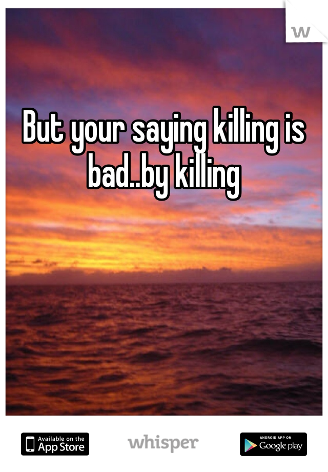 But your saying killing is bad..by killing 