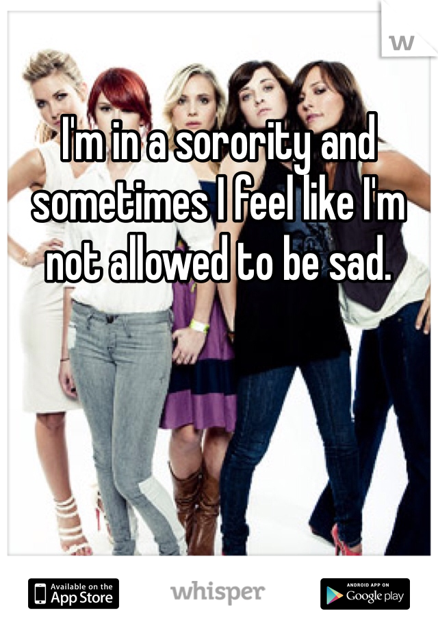 I'm in a sorority and sometimes I feel like I'm not allowed to be sad.
