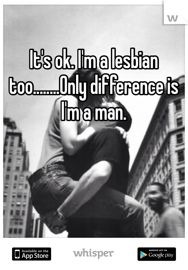 It's ok. I'm a lesbian too........Only difference is I'm a man.