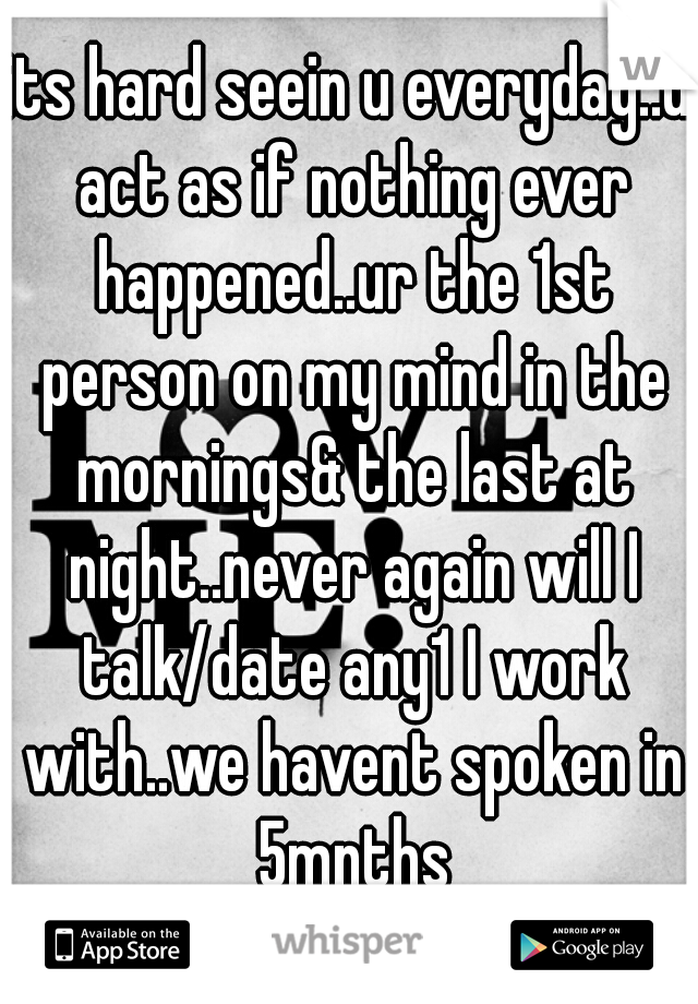 its hard seein u everyday..u act as if nothing ever happened..ur the 1st person on my mind in the mornings& the last at night..never again will I talk/date any1 I work with..we havent spoken in 5mnths