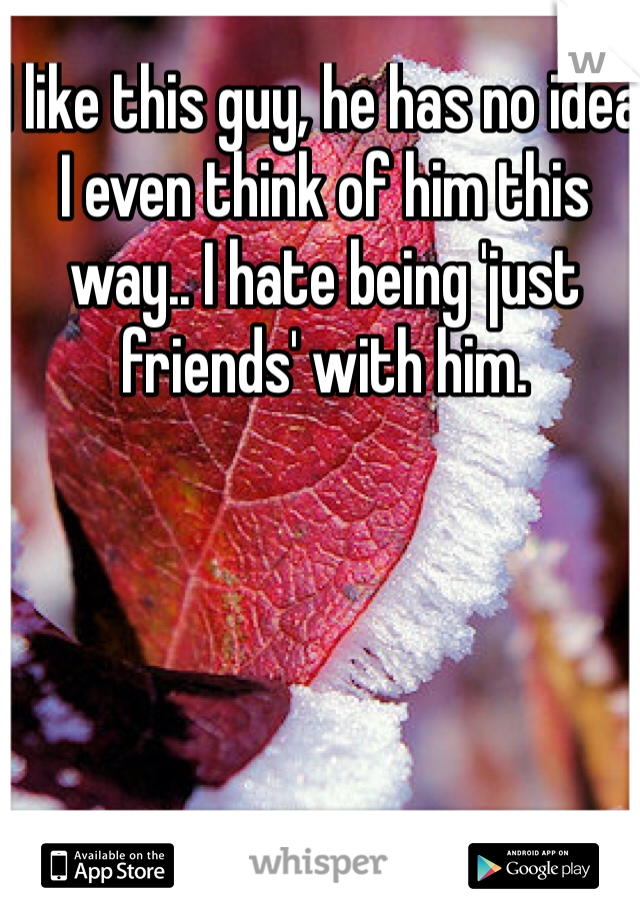 I like this guy, he has no idea I even think of him this way.. I hate being 'just friends' with him. 
