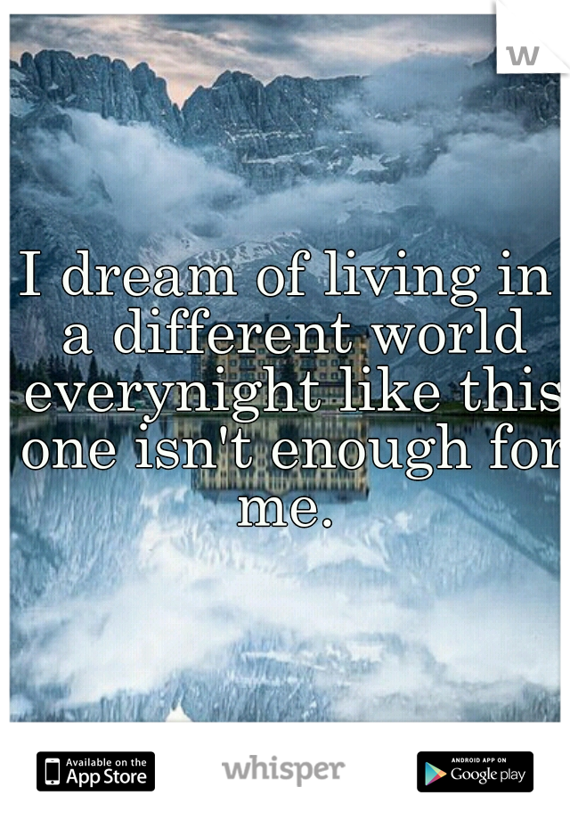 I dream of living in a different world everynight like this one isn't enough for me. 