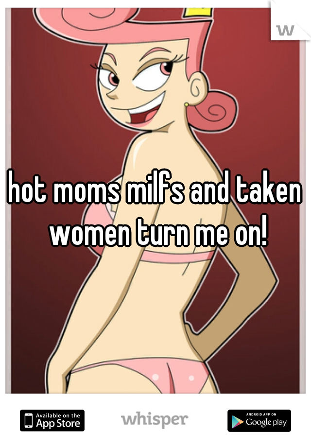 hot moms milfs and taken women turn me on!