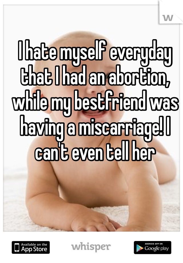 I hate myself everyday that I had an abortion, while my bestfriend was having a miscarriage! I can't even tell her 