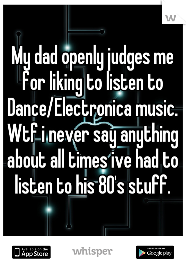 My dad openly judges me for liking to listen to Dance/Electronica music. Wtf i never say anything about all times ive had to listen to his 80's stuff.