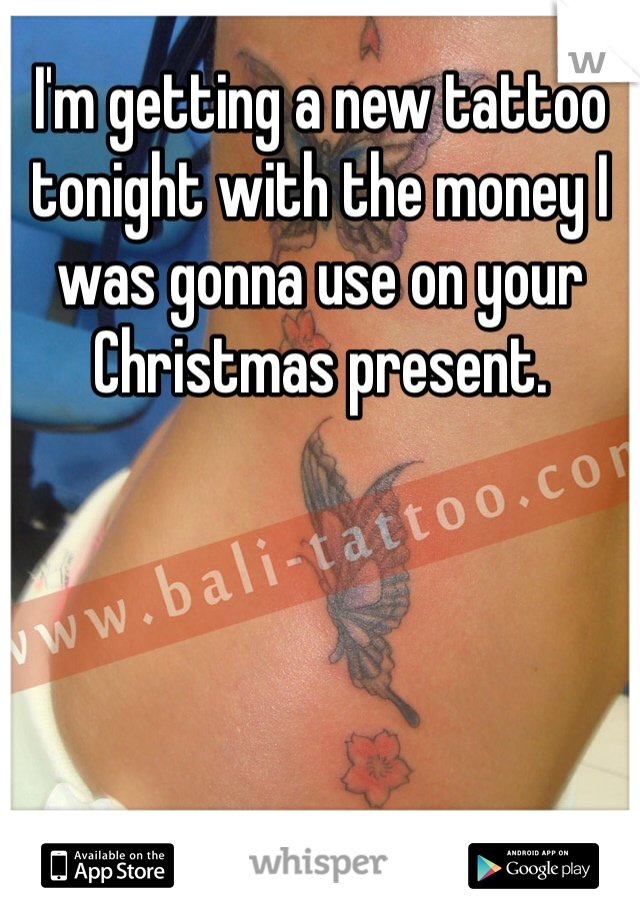 I'm getting a new tattoo tonight with the money I was gonna use on your Christmas present. 
