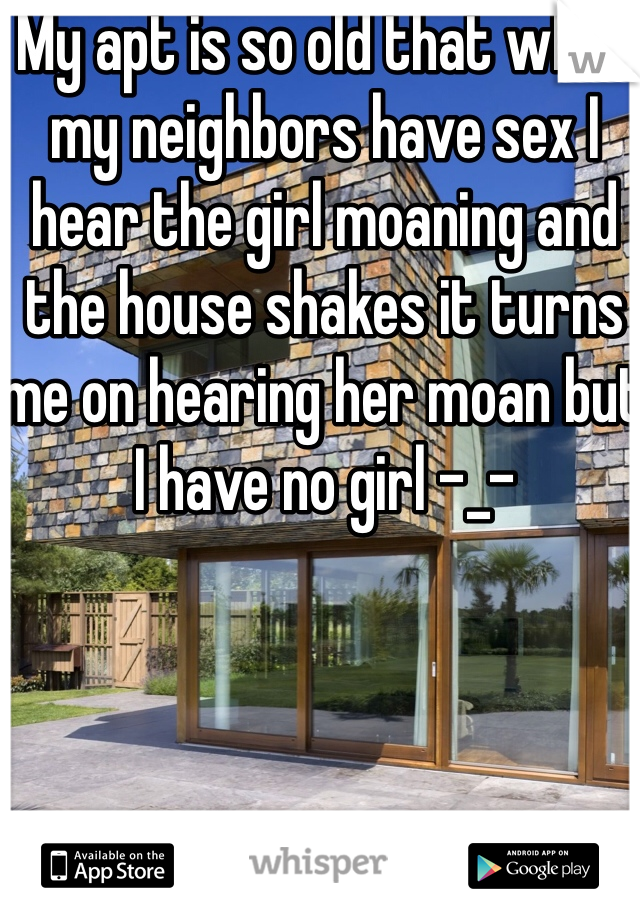 My apt is so old that when my neighbors have sex I hear the girl moaning and the house shakes it turns me on hearing her moan but I have no girl -_-