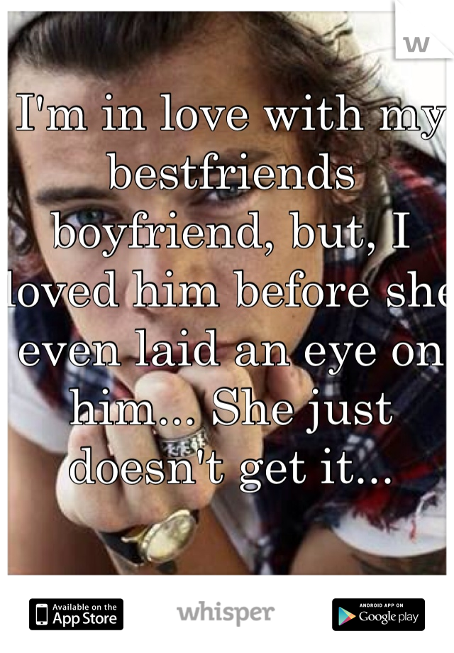 I'm in love with my bestfriends boyfriend, but, I loved him before she even laid an eye on him... She just doesn't get it...