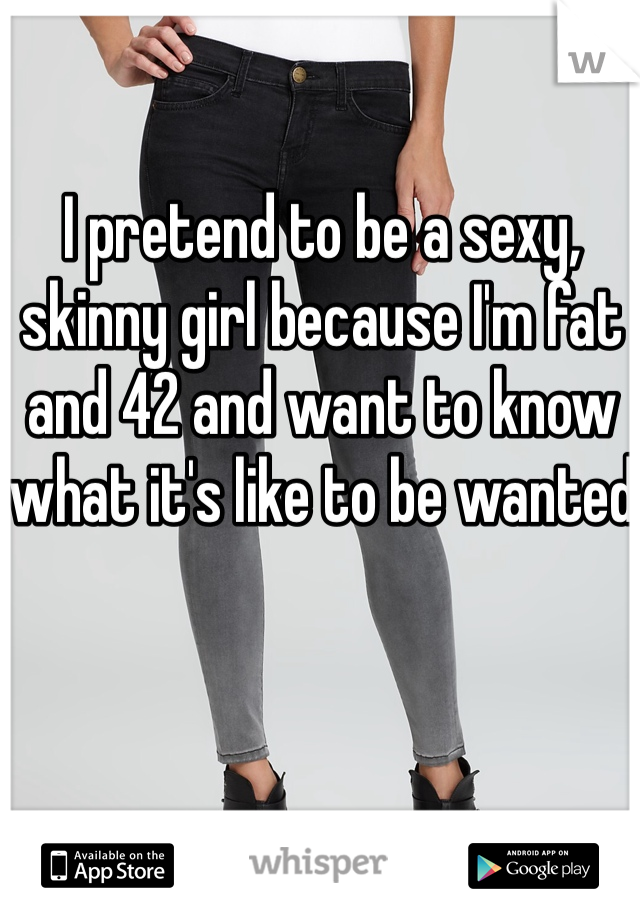 I pretend to be a sexy, skinny girl because I'm fat and 42 and want to know what it's like to be wanted