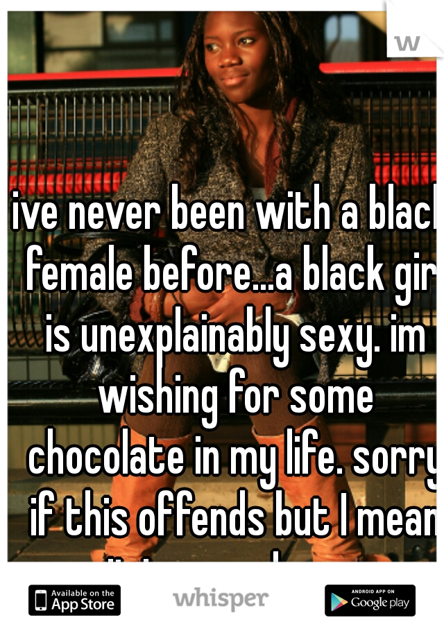 ive never been with a black female before...a black girl is unexplainably sexy. im wishing for some chocolate in my life. sorry if this offends but I mean it in a good way.