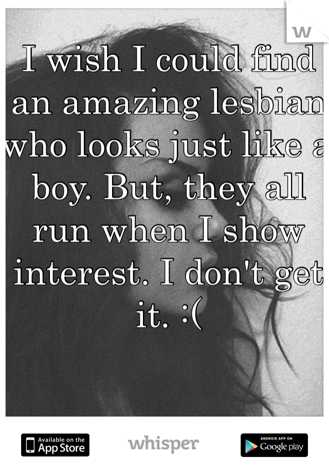 I wish I could find an amazing lesbian who looks just like a boy. But, they all run when I show interest. I don't get it. :(