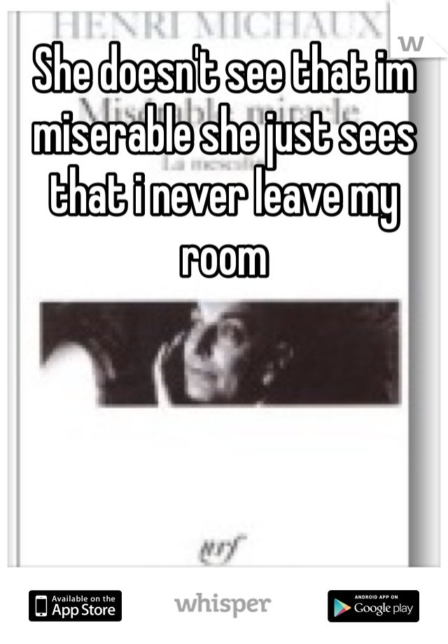 She doesn't see that im miserable she just sees that i never leave my room