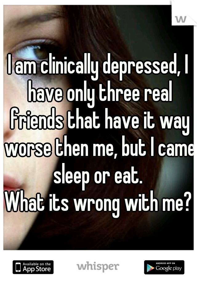I am clinically depressed, I have only three real friends that have it way worse then me, but I came sleep or eat. 
What its wrong with me?