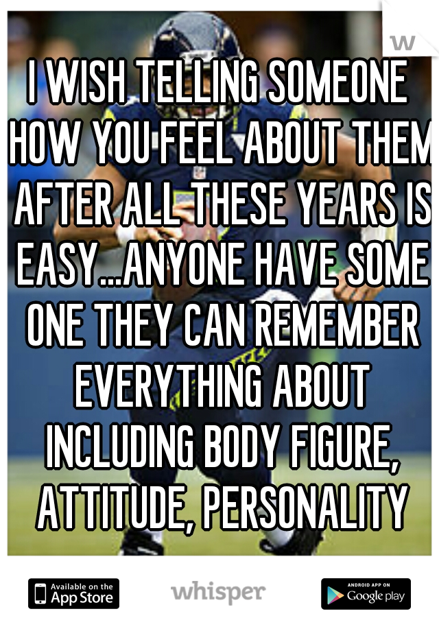 I WISH TELLING SOMEONE HOW YOU FEEL ABOUT THEM AFTER ALL THESE YEARS IS EASY...ANYONE HAVE SOME ONE THEY CAN REMEMBER EVERYTHING ABOUT INCLUDING BODY FIGURE, ATTITUDE, PERSONALITY