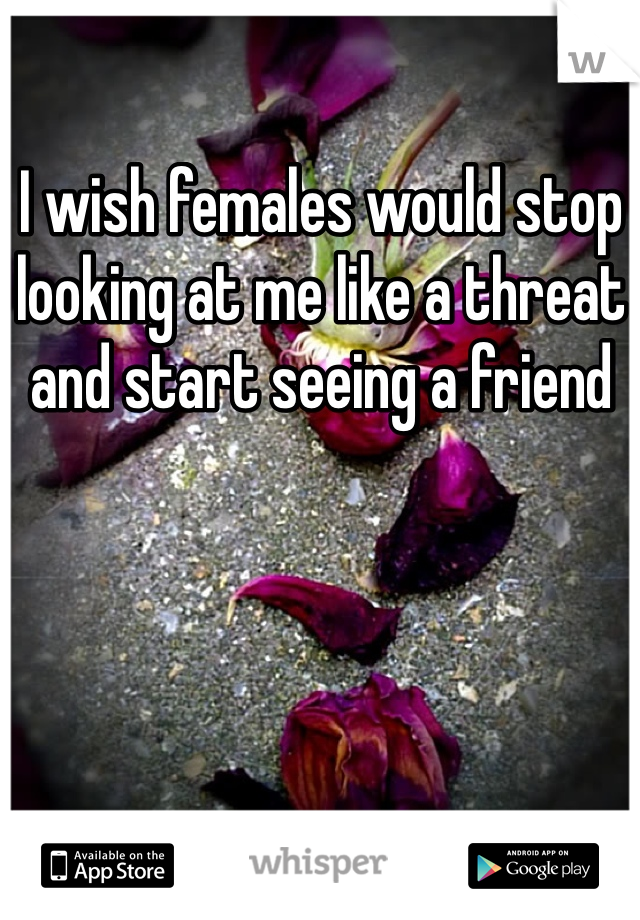I wish females would stop looking at me like a threat and start seeing a friend