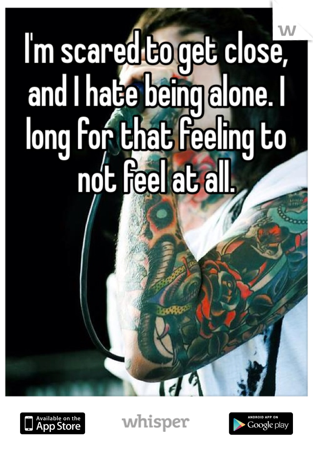 I'm scared to get close, and I hate being alone. I long for that feeling to not feel at all. 