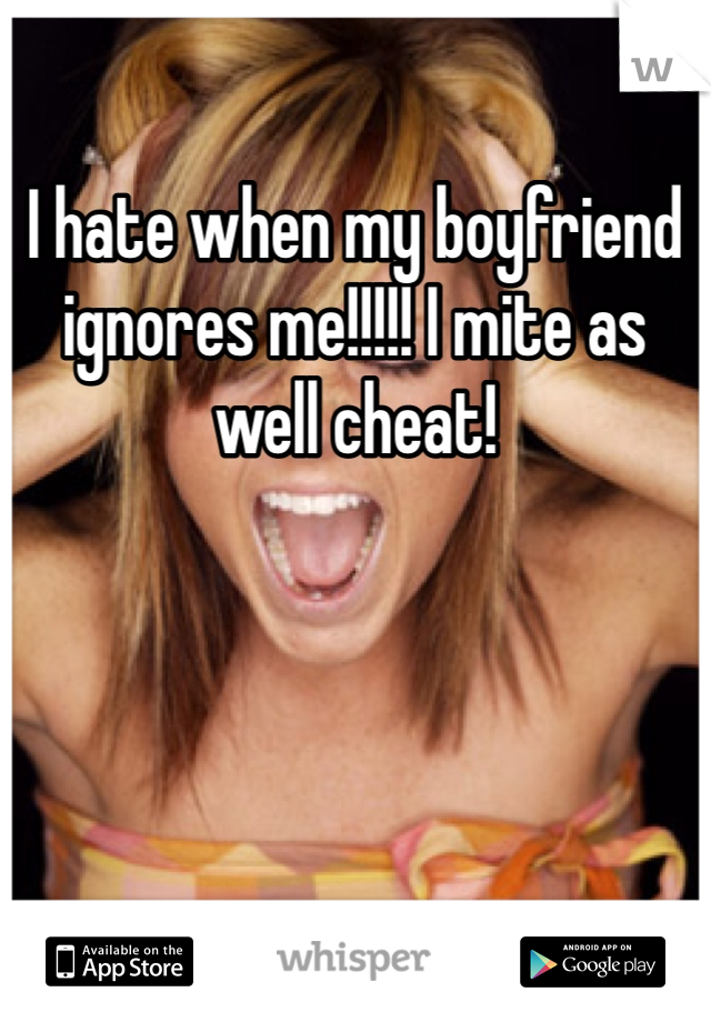 I hate when my boyfriend ignores me!!!!! I mite as well cheat! 