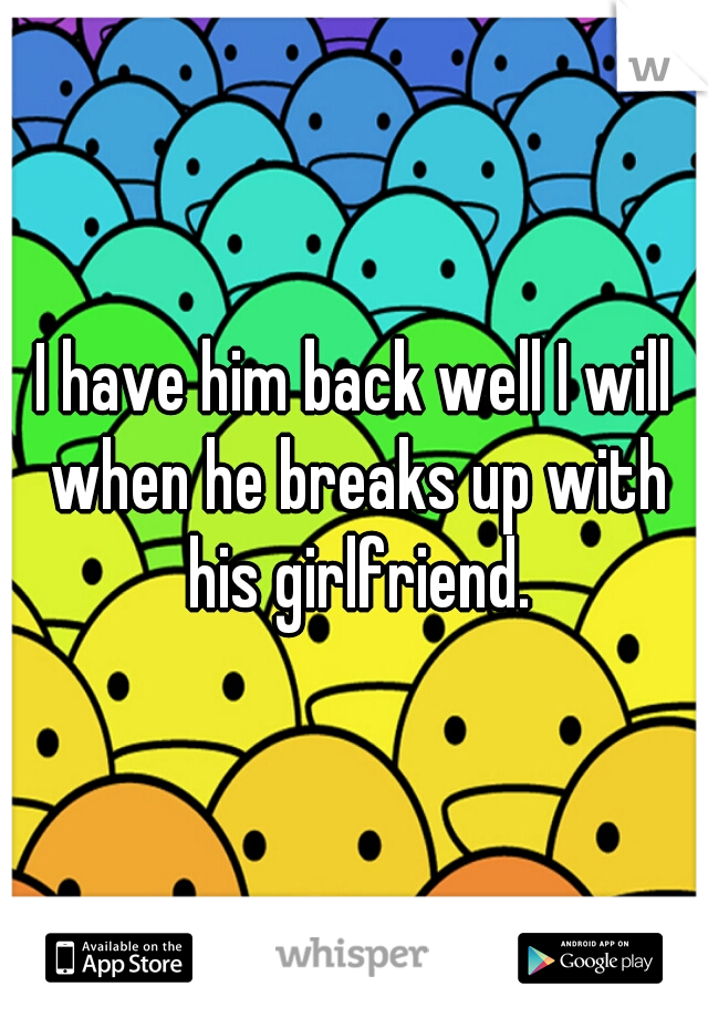 I have him back well I will when he breaks up with his girlfriend.