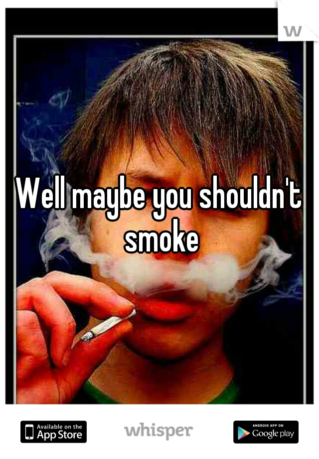 Well maybe you shouldn't smoke
