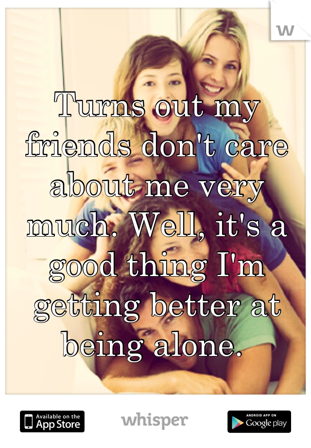 Turns out my friends don't care about me very much. Well, it's a good thing I'm getting better at being alone. 