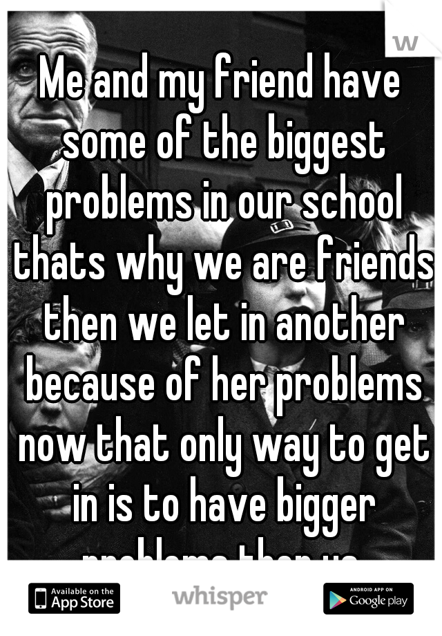 Me and my friend have some of the biggest problems in our school thats why we are friends then we let in another because of her problems now that only way to get in is to have bigger problems then us.