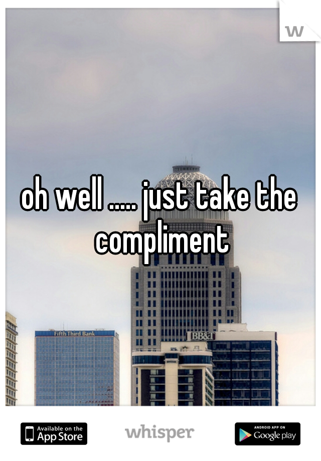 oh well ..... just take the compliment