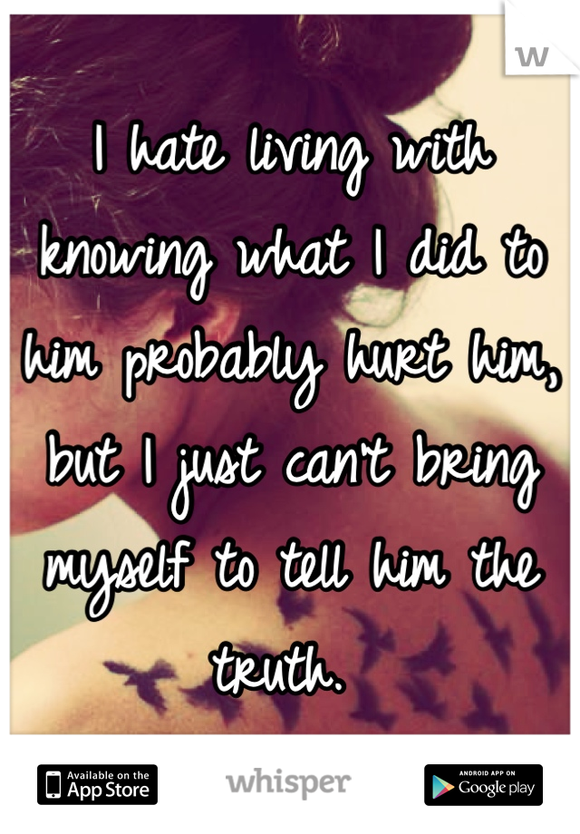 I hate living with knowing what I did to him probably hurt him, but I just can't bring myself to tell him the truth. 
