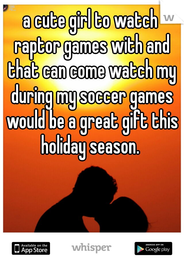 a cute girl to watch raptor games with and that can come watch my during my soccer games would be a great gift this holiday season. 