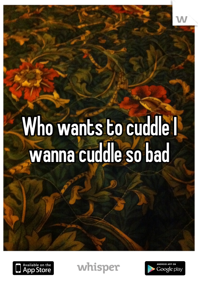 Who wants to cuddle I wanna cuddle so bad
