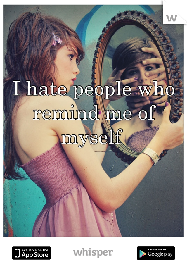 I hate people who remind me of myself 