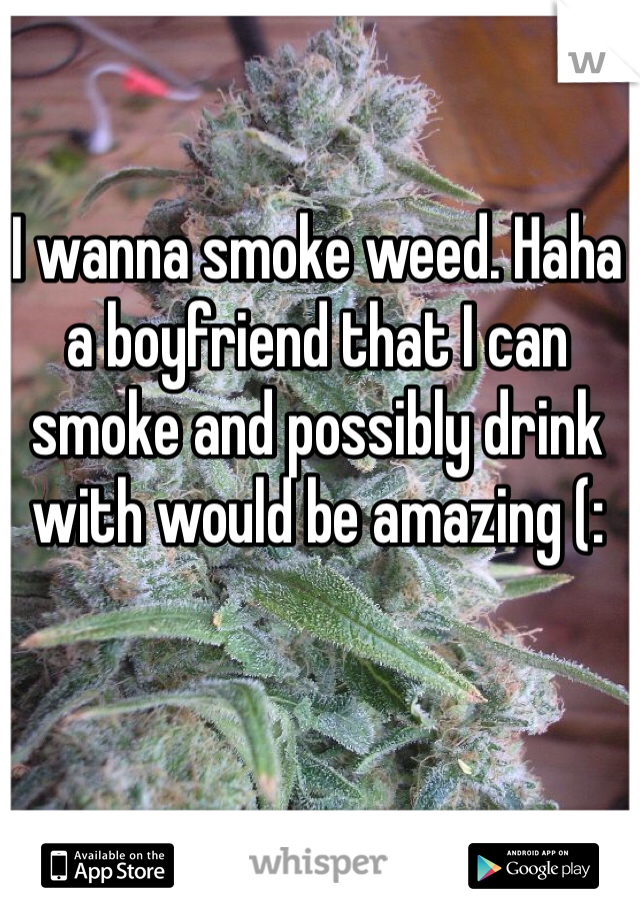 I wanna smoke weed. Haha a boyfriend that I can smoke and possibly drink with would be amazing (: