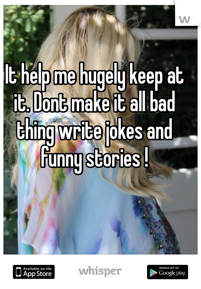 It help me hugely keep at it. Dont make it all bad thing write jokes and funny stories !