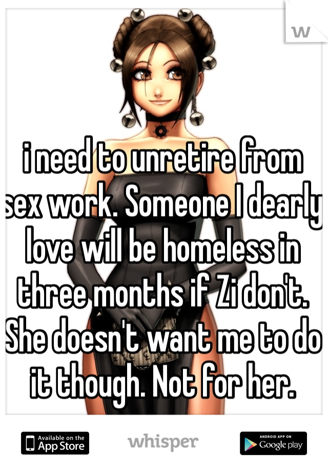 i need to unretire from sex work. Someone I dearly love will be homeless in three months if Zi don't. She doesn't want me to do it though. Not for her.