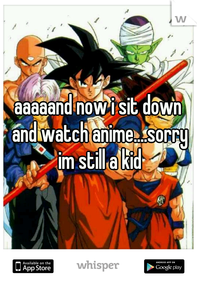 aaaaand now i sit down and watch anime....sorry im still a kid
