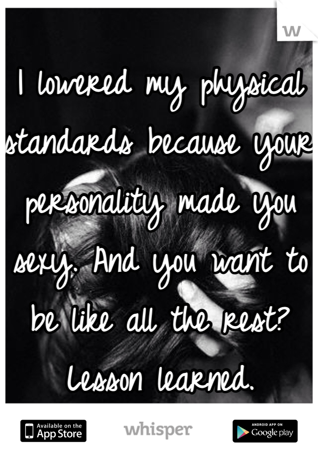 I lowered my physical standards because your personality made you sexy. And you want to be like all the rest? Lesson learned. 