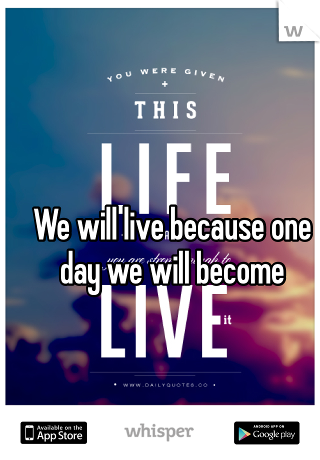 We will live because one day we will become