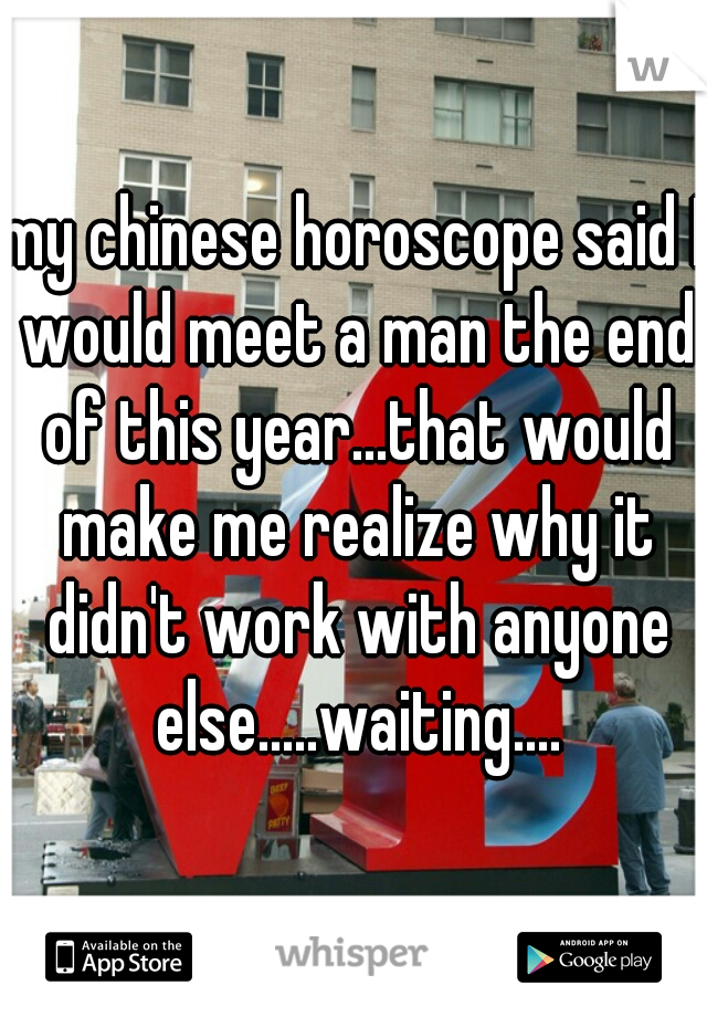 my chinese horoscope said I would meet a man the end of this year...that would make me realize why it didn't work with anyone else.....waiting....