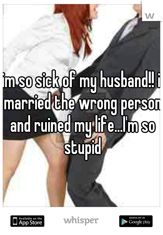 im so sick of my husband!! i married the wrong person and ruined my life...I'm so stupid