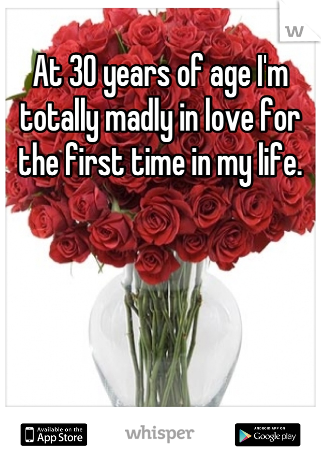 At 30 years of age I'm totally madly in love for the first time in my life.